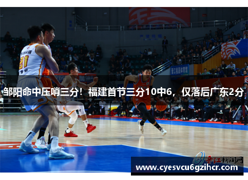 邹阳命中压哨三分！福建首节三分10中6，仅落后广东2分